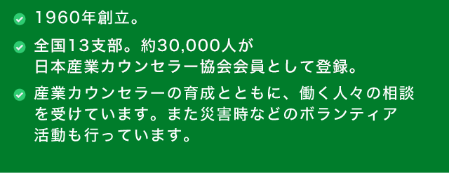●1960年創立。　●全国13支部。約30,000人が日本産業カウンセラー協会会員として登録。　●産業カウンセラーの育成とともに、働く人々の相談を受けています。また災害時などのボランティア活動も行っています。