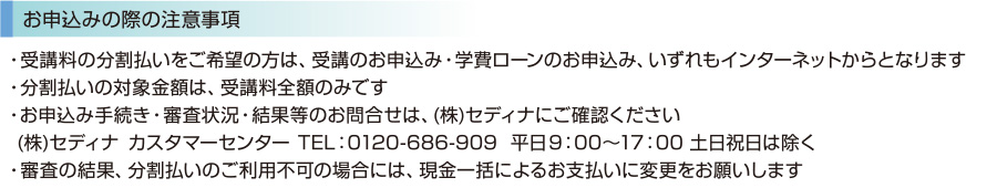 ・受講料の分割払いをご希望の方は、受講のお申込み・学費ローンのお申込み、いずれもインターネットからとなります　・分割払いの対象金額は、受講料全額のみです　・お申込み手続き・審査状況・結果等のお問合せは、(株)セディナにご確認ください(株)セディナ  カスタマーセンターTEL：0120-686-909  平日9：00～17：00 土日祝日は除く　・審査の結果、分割払いのご利用不可の場合には、現金一括によるお支払いに変更をお願いします