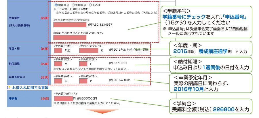 ＜学籍番号＞学籍番号にチェックを入れ、「申込番号」（15ケタ）を入力してください※「申込番号」は受講申込完了画面および自動返信メールに表示されています　＜年度・期＞2016年度養成講座通学期と入力　＜納付期限＞申込み日より1週間後の日付を入力　＜卒業予定年月＞実際の閉講日に関わらず、2016年10月と入力　＜学納金＞受講料全額（税込）226800を入力