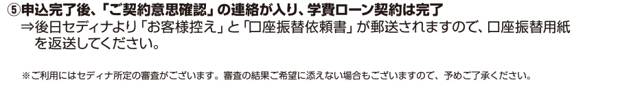 ⑤申込完了後、「ご契約意思確認」の連絡が入り、学費ローン契約は完了⇒後日セディナより「お客様控え」と「口座振替依頼書」が郵送されますので、口座振替用紙を返送してください。※ご利用にはセディナ所定の審査がございます。審査の結果ご希望に添えない場合もございますので、予めご了承ください。