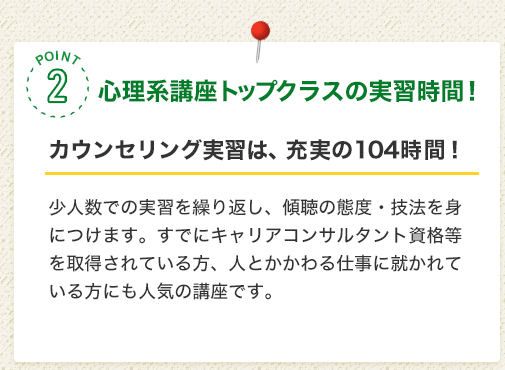 POINT2 心理系講座トップクラスの実習時間！［カウンセリング実習は、充実の104時間！］少人数での実習を繰り返し、傾聴の態度・技法を身につけます。すでにキャリアコンサルタント資格等を取得されている方、人とかかわる仕事に就かれている方にも人気の講座です。