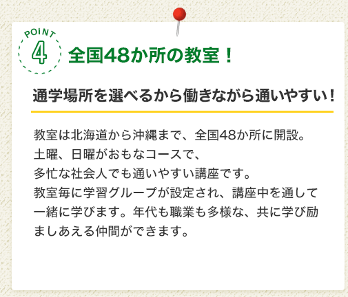POINT4 全国38か所の実習会場！［通学場所を選べるから働きながら通いやすい！］面接実習は北海道から沖縄まで、全国38か所で実施。土曜、日曜がおもなコースで、多忙な社会人でも通いやすい講座です。