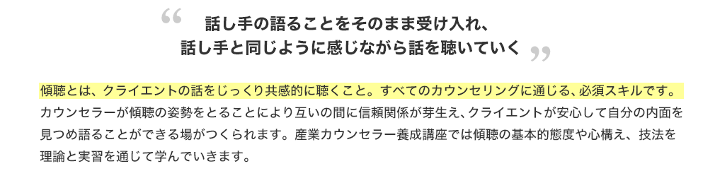 ”話し手の語ることをそのまま受け入れ、話し手と同じように感じながら話を聴いていく”傾聴とは、クライエントの話をじっくり共感的に聴くこと。すべてのカウンセリングに通じる、必須スキルです。カウンセラーが傾聴の姿勢をとることにより互いの間に信頼関係が芽生え、クライエントが安心して自分の内面を見つめ語ることができる場がつくられます。産業カウンセラー養成講座では傾聴の基本的態度や心構え、技法を理論と実習を通じて学んでいきます。