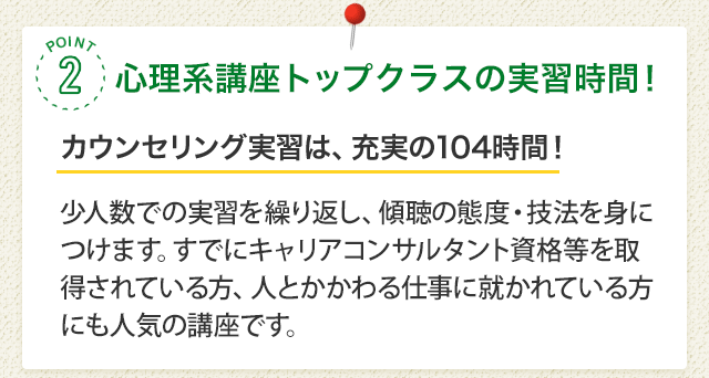 POINT2 心理系講座トップクラスの実習時間！［カウンセリング実習は、充実の104時間！］少人数での実習を繰り返し、傾聴の態度・技法を身につけます。すでにキャリアコンサルタント資格等を取得されている方、人とかかわる仕事に就かれている方にも人気の講座です。