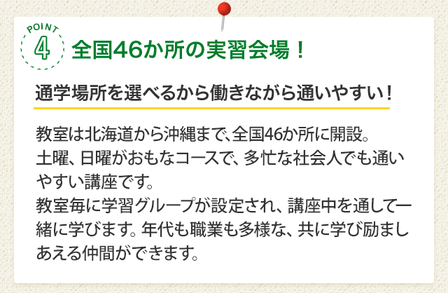 POINT4 全国38か所の実習会場！［通学場所を選べるから働きながら通いやすい！］面接実習は北海道から沖縄まで、全国38か所で実施。土曜、日曜がおもなコースで、多忙な社会人でも通いやすい講座です。