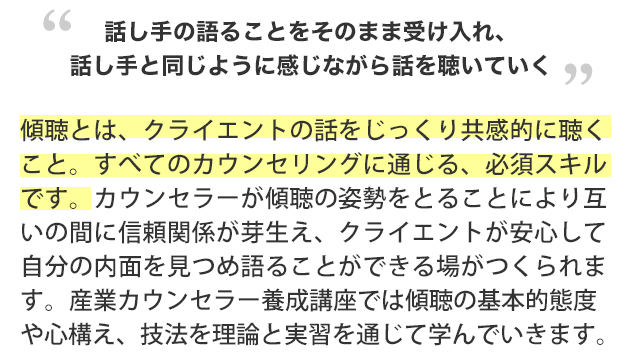 話し手の語ることをそのまま受け入れ、話し手と同じように感じながら話を聴いていく”傾聴とは、クライエントの話をじっくり共感的に聴くこと。すべてのカウンセリングに通じる、必須スキルです。カウンセラーが傾聴の姿勢をとることにより互いの間に信頼関係が芽生え、クライエントが安心して自分の内面を見つめ語ることができる場がつくられます。産業カウンセラー養成講座では傾聴の基本的態度や心構え、技法を理論と実習を通じて学んでいきます。