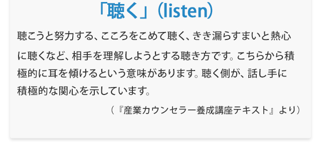『「聴く」（listen）聴こうと努力する、こころをこめて聴く、きき漏らすまいと熱心に聴くなど、相手を理解しようとする聴き方です。こちらから積極的に耳を傾けるという意味があります。聴く側が、話し手に積極的な関心を示しています。』　（『産業カウンセラー養成講座テキスト』より）