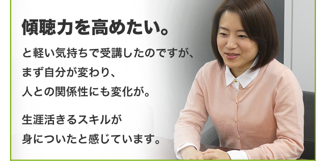 傾聴力を高めたい。と軽い気持ちで受講したのですが、まず自分が変わり、人との関係性にも変化が。生涯活きるスキルが身についたと感じています。