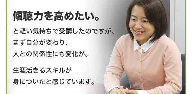 傾聴力を高めたい。と軽い気持ちで受講したのですが、まず自分が変わり、人との関係性にも変化が。生涯活きるスキルが身についたと感じています。