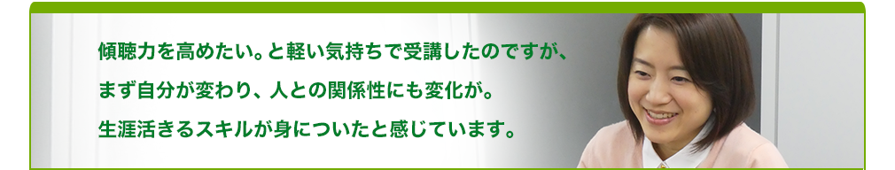 傾聴力を高めたい。と軽い気持ちで受講したのですが、まず自分が変わり、人との関係性にも変化が。生涯活きるスキルが身についたと感じています。