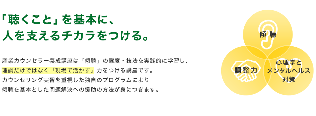「聴くこと」を基本に、人を支えるチカラをつける。産業カウンセラー養成講座は「傾聴」の態度・技法を実践的に学習し、理論だけではなく「現場で活かす」力をつける講座です。カウンセリング実習を重視した独自のプログラムにより傾聴を基本とした問題解決への援助の方法が身につきます。