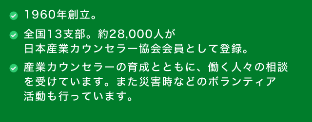 ●1960年創立。　●全国13支部。約28,000人が日本産業カウンセラー協会会員として登録。　●産業カウンセラーの育成とともに、働く人々の相談を受けています。また災害時などのボランティア活動も行っています。