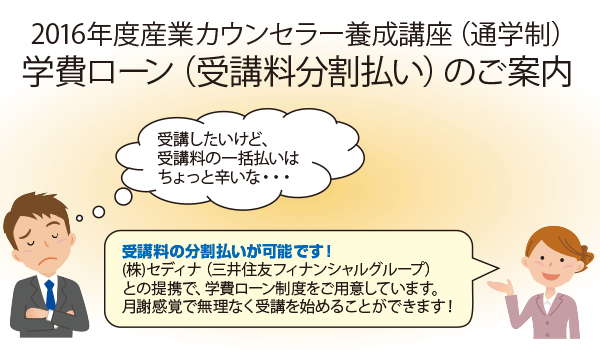 2016年度産業カウンセラー養成講座（通学生）学費ローン（受講料分割払い）のご案内「受講したいけど、受講料の一括払いはちょっと辛いな・・・」「受講料の分割払いが可能です！(株)セディナ（三井住友フィナンシャルグループ）との提携で、学費ローン制度をご用意しています。月謝感覚で無理なく受講を始めることができます！」