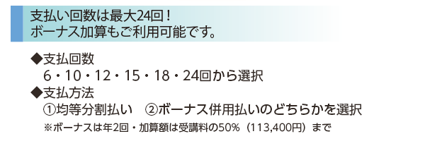［支払回数は最大24回！ボーナス加算もご利用可能です。］◆支払回数 6・10・12・15・18・24回から選択　◆支払方法１均等分割払い　２ボーナス併用払いのどちらかを選択※ボーナスは年2回・加算額は受講料の50%（113,400円）まで