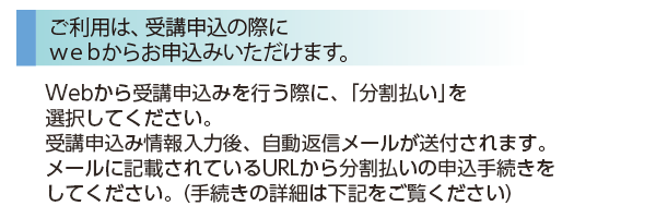 ［ご利用は、受講申込の際にwebからお申込みいただけます。］Webから受講申込みを行う際に、「分割払い」を選択してください。受講申込み情報入力後、自動返信メールが送付されます。メールに記載されているURLから分割払いの申込手続きをしてください。（手続きの詳細は下記をご覧ください）
