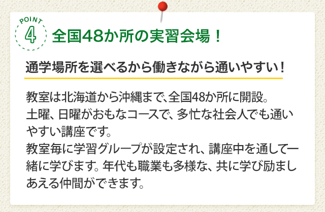 POINT4 全国38か所の実習会場！［通学場所を選べるから働きながら通いやすい！］面接実習は北海道から沖縄まで、全国38か所で実施。土曜、日曜がおもなコースで、多忙な社会人でも通いやすい講座です。