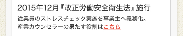 2015年12月『改正労働安全衛生法』施行　従業員のストレスチェック実施を事業主へ義務化。産業カウンセラーの果たす役割はこちら