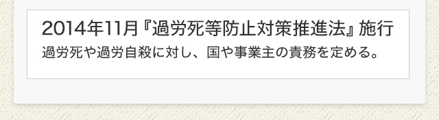 2014年11月『過労死等防止対策推進法』施行　過労死や過労自殺に対し、国や事業主の責務を定める